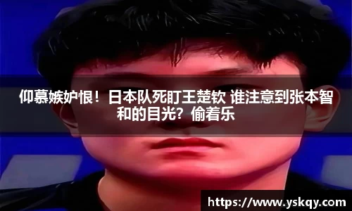仰慕嫉妒恨！日本队死盯王楚钦 谁注意到张本智和的目光？偷着乐